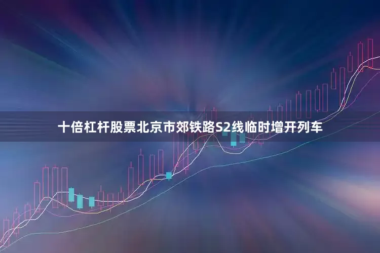 十倍杠杆股票北京市郊铁路S2线临时增开列车