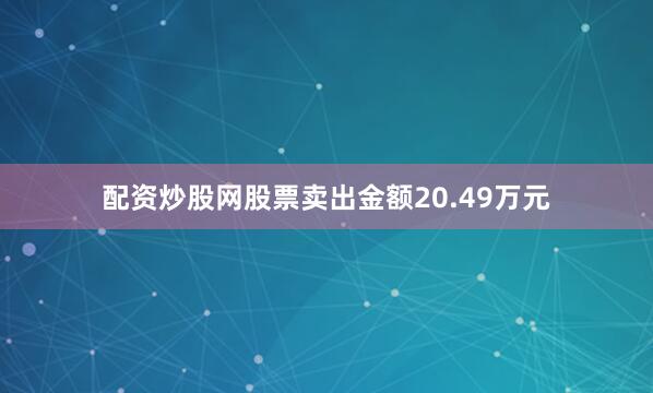 配资炒股网股票卖出金额20.49万元