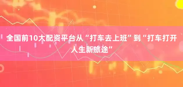 全国前10大配资平台从“打车去上班”到“打车打开人生新旅途”