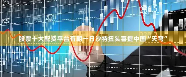股票十大配资平台有朝一日沙特扭头喜提中国“天穹”