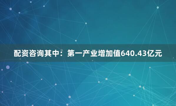 配资咨询其中：第一产业增加值640.43亿元