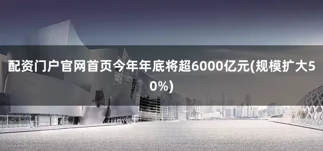 配资门户官网首页今年年底将超6000亿元(规模扩大50%)