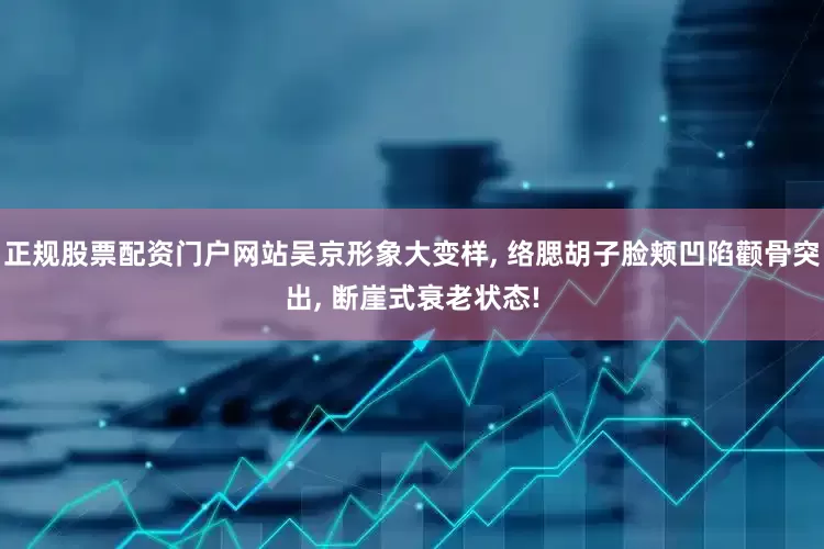 正规股票配资门户网站吴京形象大变样, 络腮胡子脸颊凹陷颧骨突出, 断崖式衰老状态!