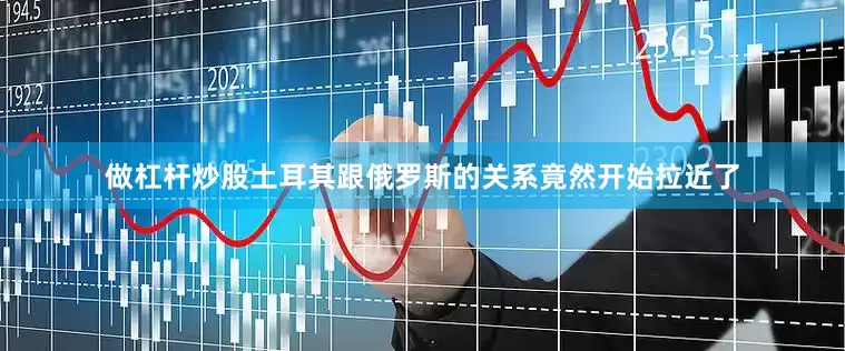 做杠杆炒股土耳其跟俄罗斯的关系竟然开始拉近了