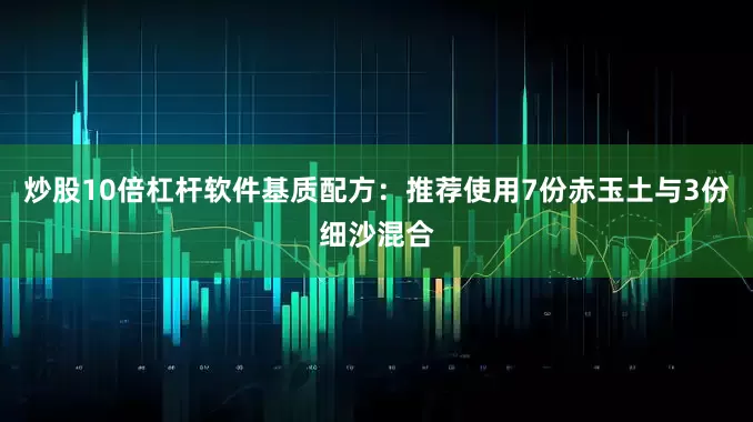炒股10倍杠杆软件基质配方：推荐使用7份赤玉土与3份细沙混合